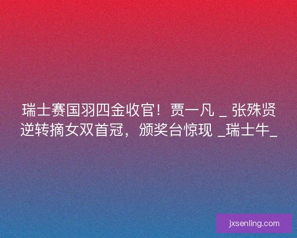 瑞士赛国羽四金收官！贾一凡 _ 张殊贤逆转摘女双首冠，颁奖台惊现 _瑞士牛_