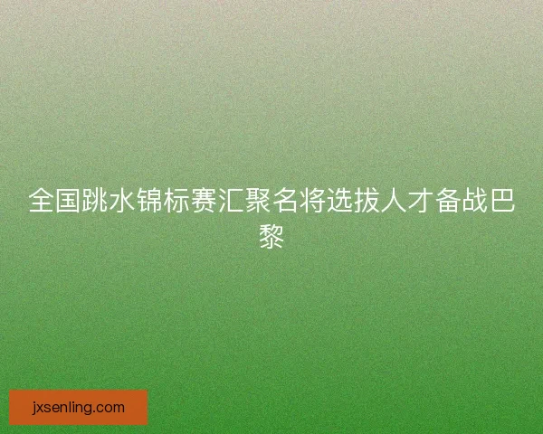 全国跳水锦标赛汇聚名将选拔人才备战巴黎