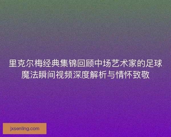 里克尔梅经典集锦回顾中场艺术家的足球魔法瞬间视频深度解析与情怀致敬