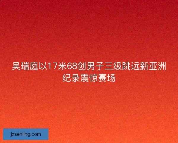 吴瑞庭以17米68创男子三级跳远新亚洲纪录震惊赛场