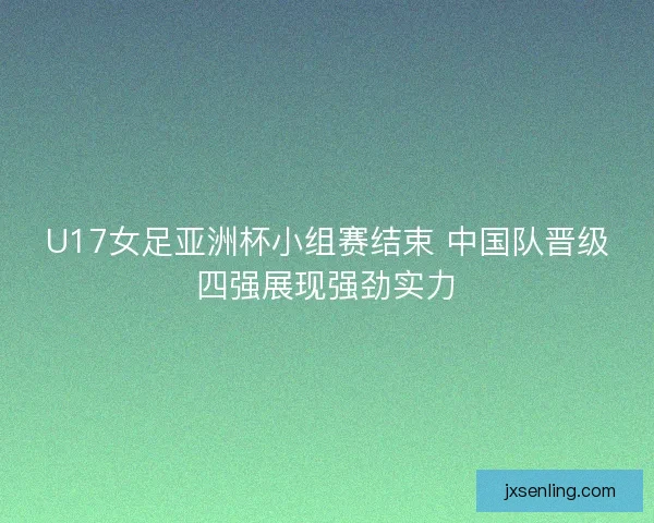 U17女足亚洲杯小组赛结束 中国队晋级四强展现强劲实力