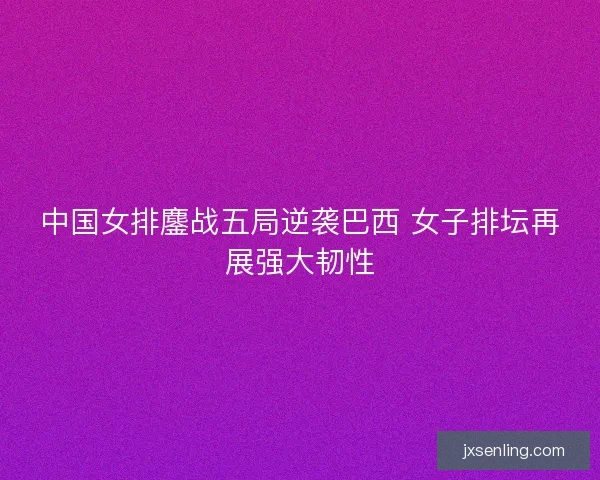 中国女排鏖战五局逆袭巴西 女子排坛再展强大韧性