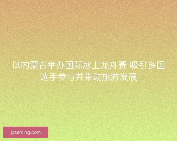 以内蒙古举办国际冰上龙舟赛 吸引多国选手参与并带动旅游发展