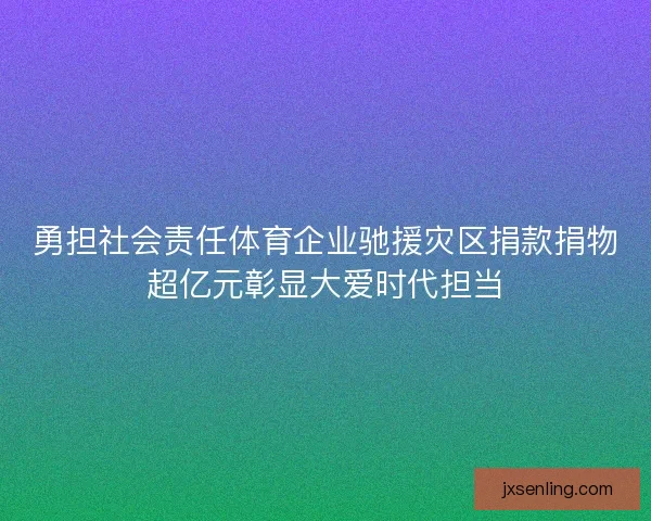 勇担社会责任体育企业驰援灾区捐款捐物超亿元彰显大爱时代担当 勇担社会责任体育企业驰援灾区捐款捐物超亿元彰显大爱时代担当