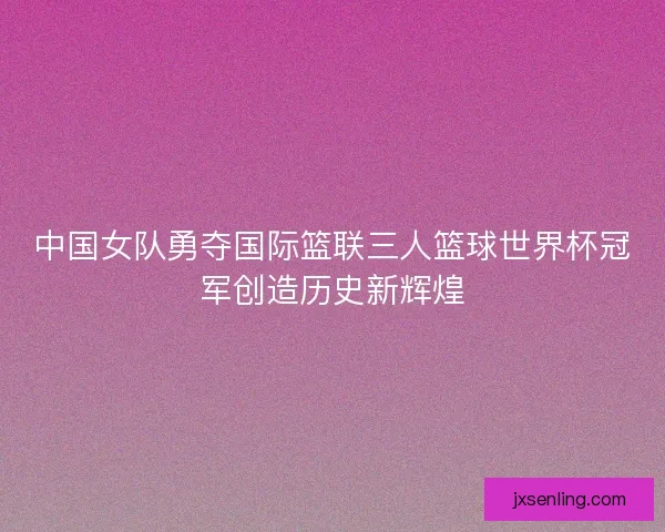 中国女队勇夺国际篮联三人篮球世界杯冠军创造历史新辉煌