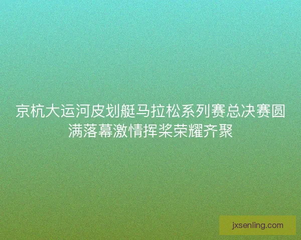 京杭大运河皮划艇马拉松系列赛总决赛圆满落幕激情挥桨荣耀齐聚