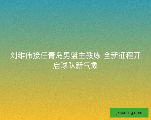 刘维伟接任青岛男篮主教练 全新征程开启球队新气象