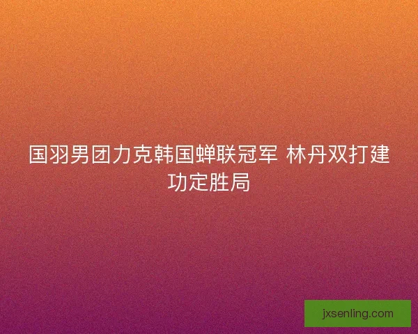 国羽男团力克韩国蝉联冠军 林丹双打建功定胜局