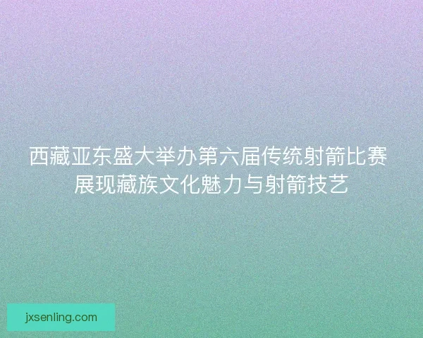 西藏亚东盛大举办第六届传统射箭比赛 展现藏族文化魅力与射箭技艺