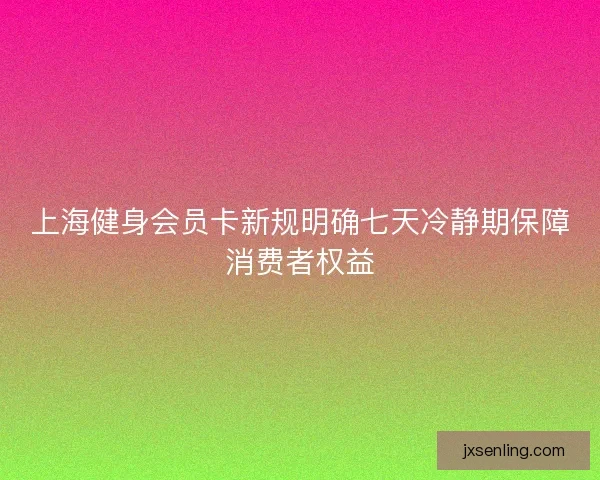 上海健身会员卡新规明确七天冷静期保障消费者权益 上海健身会员卡新规明确七天冷静期保障消费者权益
