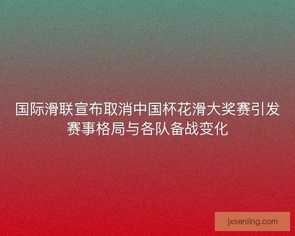 国际滑联宣布取消中国杯花滑大奖赛引发赛事格局与各队备战变化 国际滑联宣布取消中国杯花滑大奖赛引发赛事格局与各队备战变化