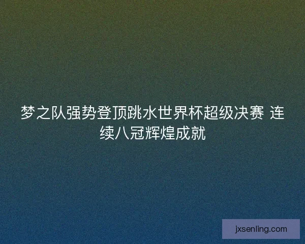 梦之队强势登顶跳水世界杯超级决赛 连续八冠辉煌成就 梦之队强势登顶跳水世界杯超级决赛 连续八冠辉煌成就