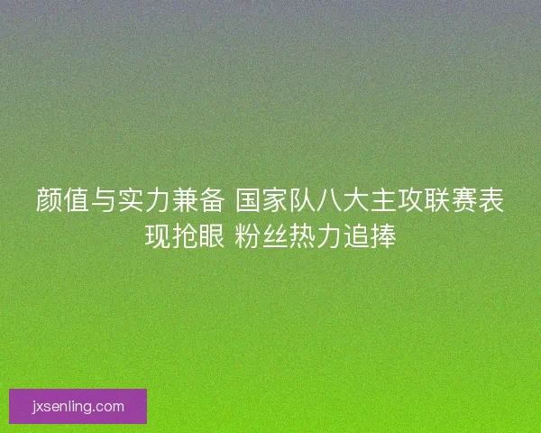颜值与实力兼备 国家队八大主攻联赛表现抢眼 粉丝热力追捧 颜值与实力兼备 国家队八大主攻联赛表现抢眼 粉丝热力追捧