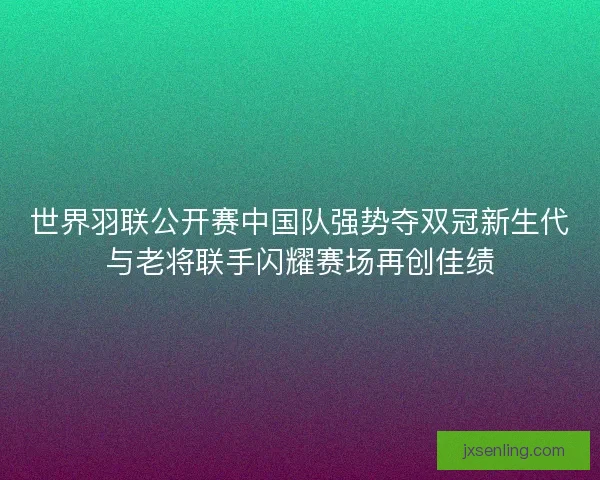 世界羽联公开赛中国队强势夺双冠新生代与老将联手闪耀赛场再创佳绩 世界羽联公开赛中国队强势夺双冠新生代与老将联手闪耀赛场再创佳绩