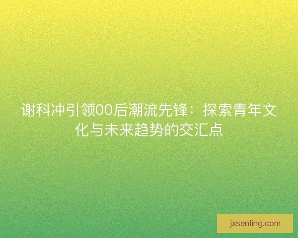 谢科冲引领00后潮流先锋：探索青年文化与未来趋势的交汇点