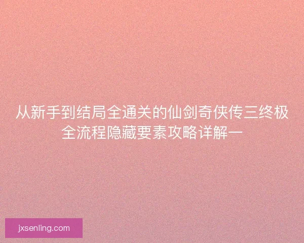 从新手到结局全通关的仙剑奇侠传三终极全流程隐藏要素攻略详解一