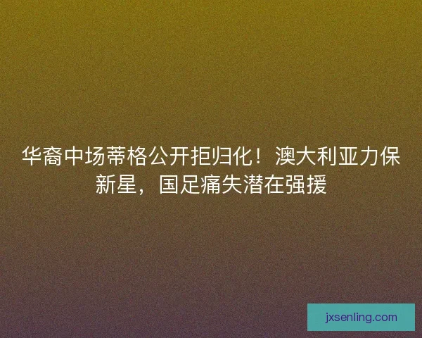 华裔中场蒂格公开拒归化！澳大利亚力保新星，国足痛失潜在强援