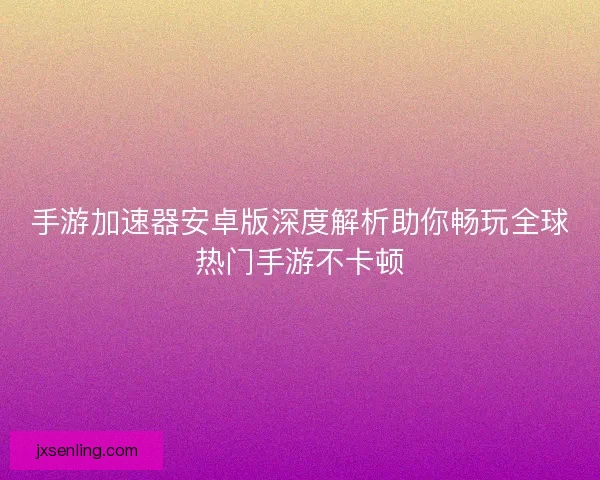 手游加速器安卓版深度解析助你畅玩全球热门手游不卡顿