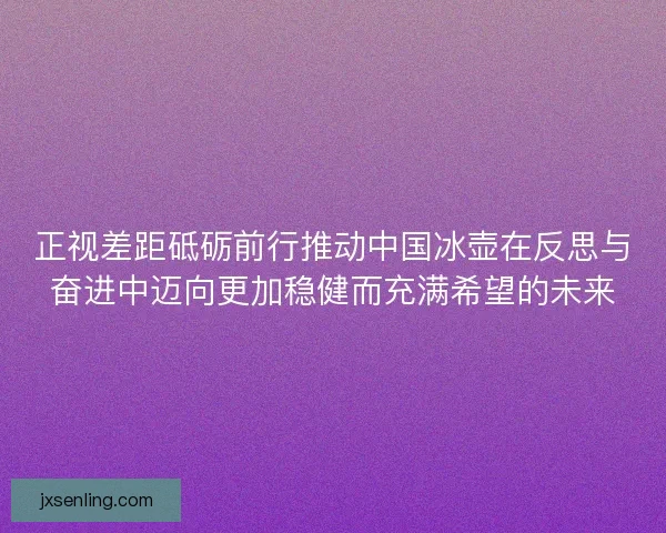 正视差距砥砺前行推动中国冰壶在反思与奋进中迈向更加稳健而充满希望的未来