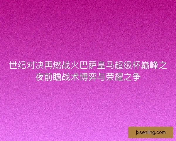 世纪对决再燃战火巴萨皇马超级杯巅峰之夜前瞻战术博弈与荣耀之争 世纪对决再燃战火巴萨皇马超级杯巅峰之夜前瞻战术博弈与荣耀之争