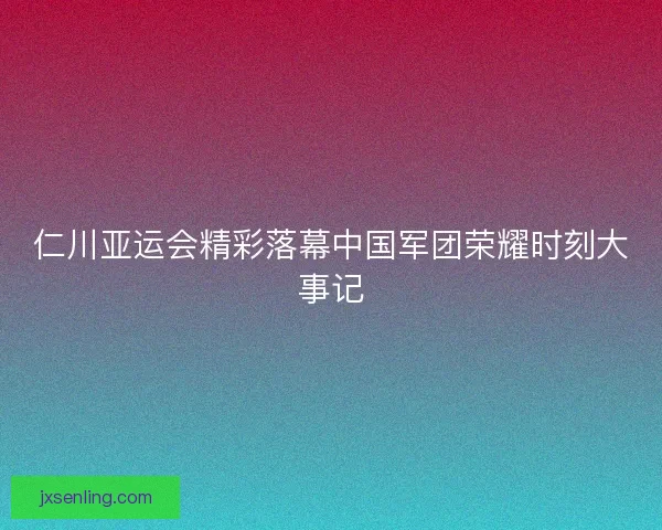 仁川亚运会精彩落幕中国军团荣耀时刻大事记