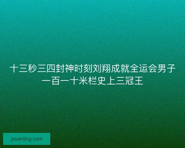 十三秒三四封神时刻刘翔成就全运会男子一百一十米栏史上三冠王 十三秒三四封神时刻刘翔成就全运会男子一百一十米栏史上三冠王