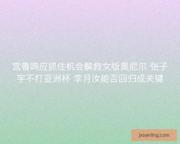 宫鲁鸣应抓住机会解救女版奥尼尔 张子宇不打亚洲杯 李月汝能否回归成关键 宫鲁鸣应抓住机会解救女版奥尼尔 张子宇不打亚洲杯 李月汝能否回归成关键