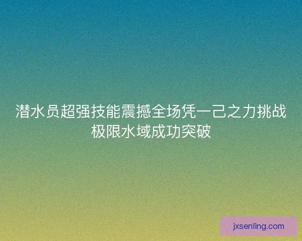 潜水员超强技能震撼全场凭一己之力挑战极限水域成功突破 潜水员超强技能震撼全场凭一己之力挑战极限水域成功突破